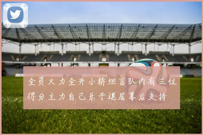 全员火力全开小桥坦言队内有三位得分主力自己乐于退居幕后支持