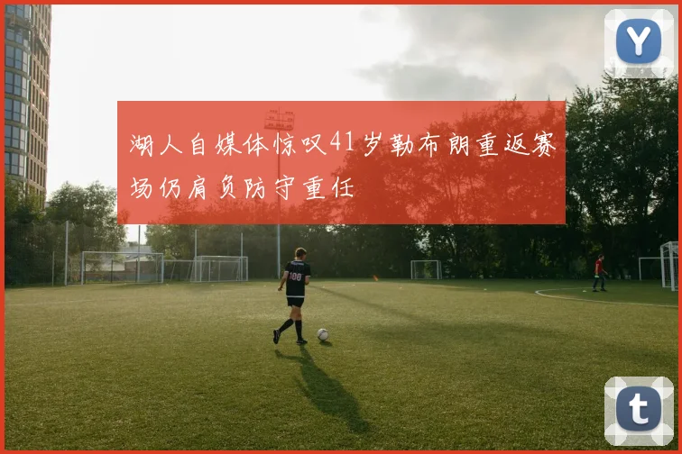 湖人自媒体惊叹41岁勒布朗重返赛场仍肩负防守重任