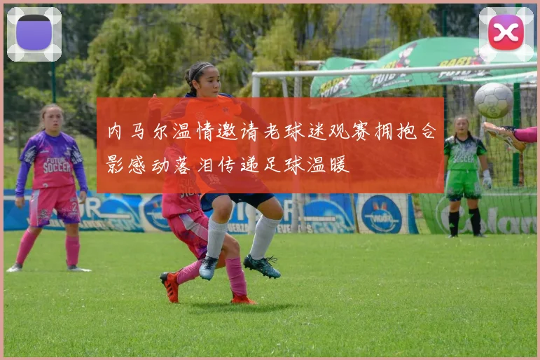 内马尔温情邀请老球迷观赛拥抱合影感动落泪传递足球温暖