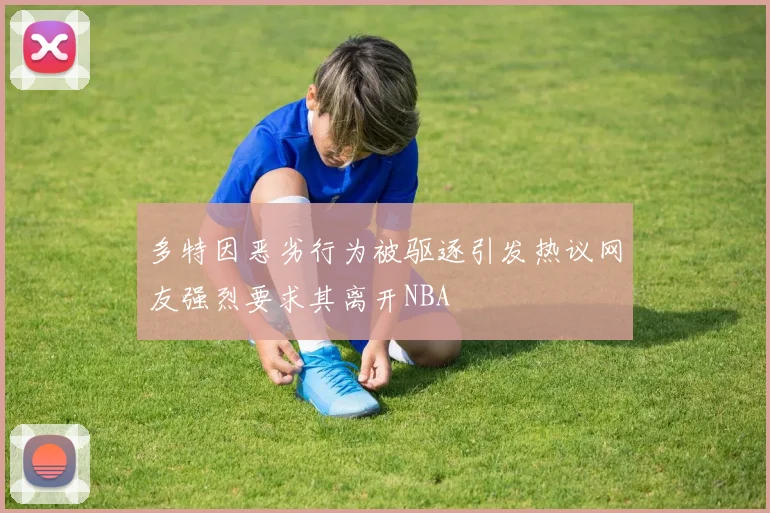 多特因恶劣行为被驱逐引发热议网友强烈要求其离开NBA