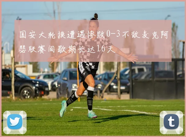 国安大轮换遭遇惨败0-3不敌麦克阿瑟联赛间歇期长达16天
