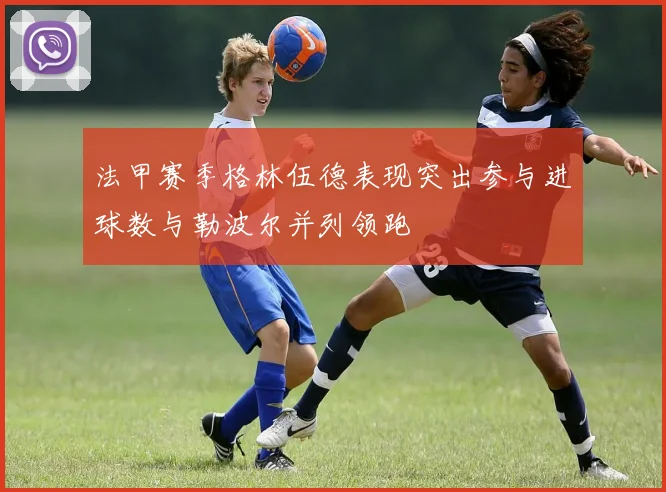 法甲赛季格林伍德表现突出参与进球数与勒波尔并列领跑