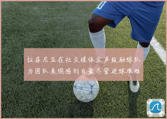 拉菲尼亚在社交媒体发声鼓励球队为团队表现感到自豪尽管进球艰难