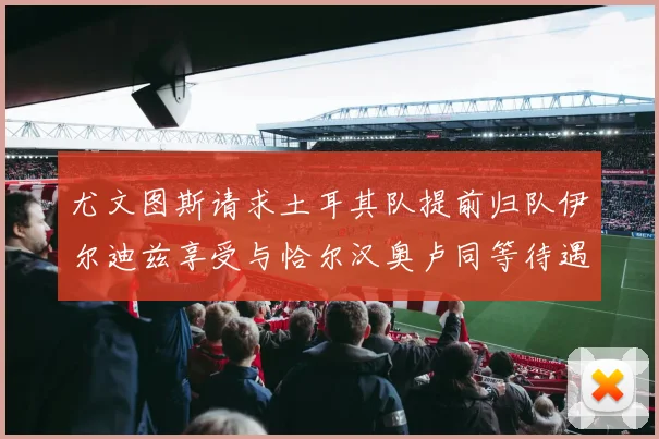 尤文图斯请求土耳其队提前归队伊尔迪兹享受与恰尔汉奥卢同等待遇