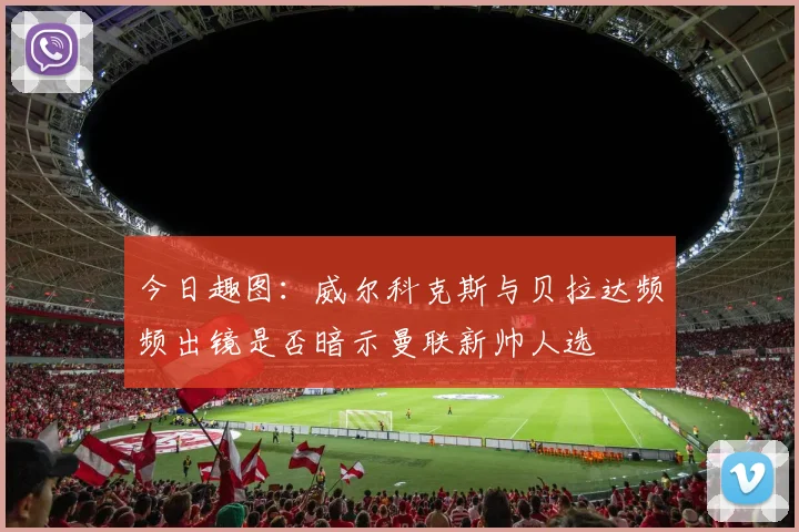 今日趣图：威尔科克斯与贝拉达频频出镜是否暗示曼联新帅人选