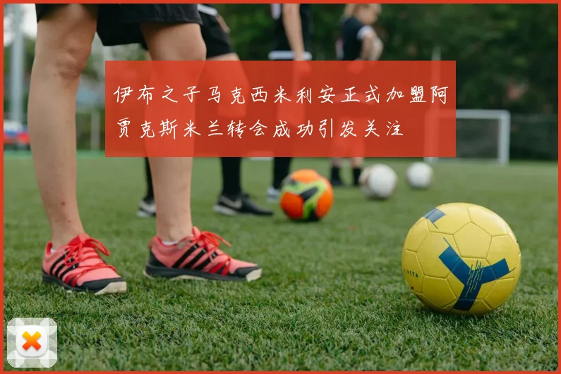 伊布之子马克西米利安正式加盟阿贾克斯米兰转会成功引发关注