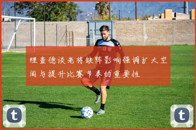 理查德谈老将缺阵影响强调扩大空间与提升比赛节奏的重要性