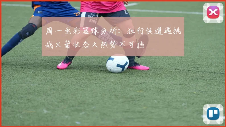 周一竞彩篮球分析：独行侠遭遇挑战火箭状态火热势不可挡