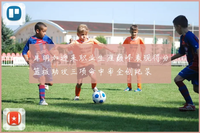 库明加迎来职业生涯巅峰表现得分篮板助攻三项命中率全创纪录