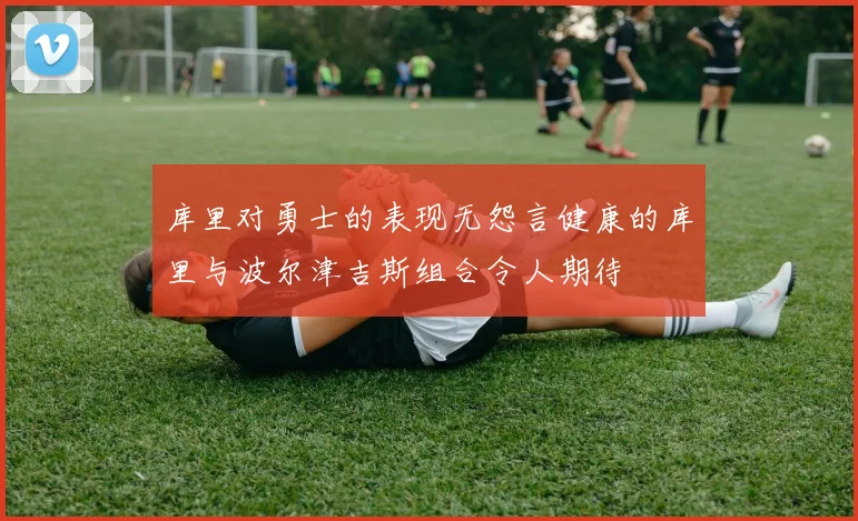 库里对勇士的表现无怨言健康的库里与波尔津吉斯组合令人期待