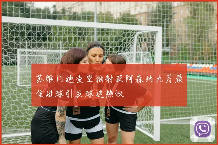 苏维门迪凌空抽射获阿森纳九月最佳进球引发球迷热议