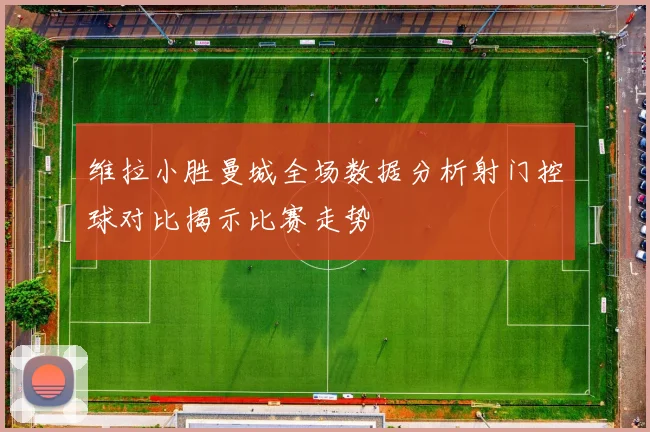 维拉小胜曼城全场数据分析射门控球对比揭示比赛走势