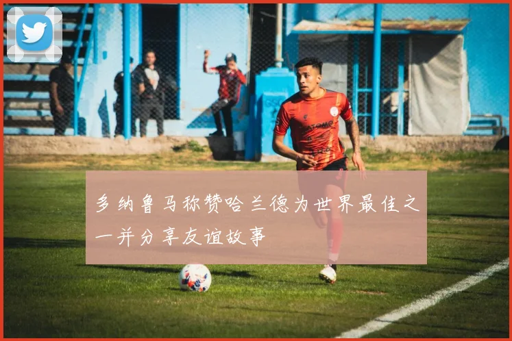 多纳鲁马称赞哈兰德为世界最佳之一并分享友谊故事
