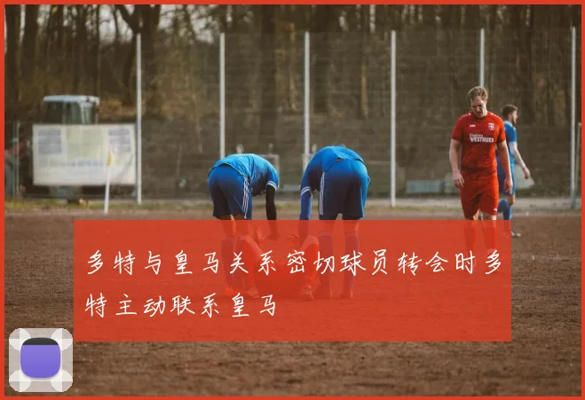 多特与皇马关系密切球员转会时多特主动联系皇马