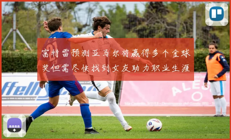 富特雷预测亚马尔将赢得多个金球奖但需尽快找到女友助力职业生涯