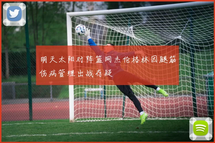 明天太阳对阵篮网杰伦格林因腿筋伤病管理出战存疑