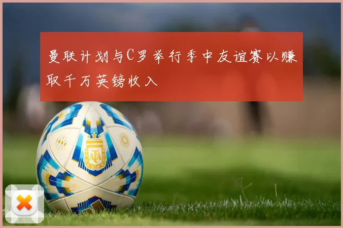 曼联计划与C罗举行季中友谊赛以赚取千万英镑收入