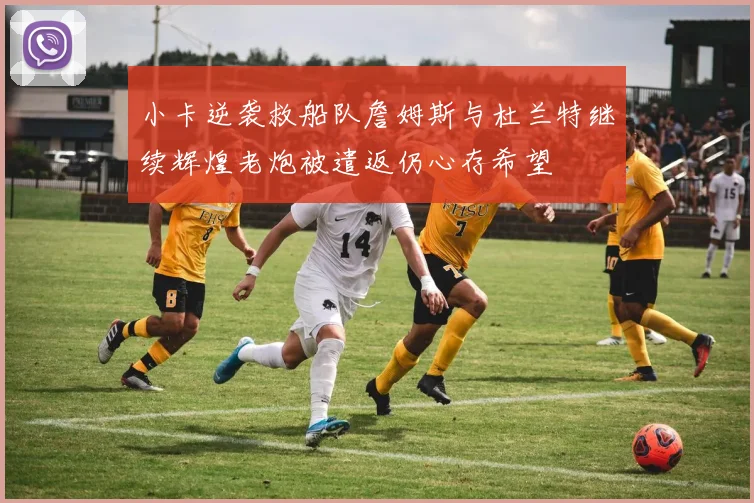 小卡逆袭救船队詹姆斯与杜兰特继续辉煌老炮被遣返仍心存希望