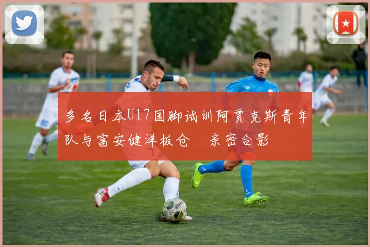 多名日本U17国脚试训阿贾克斯青年队与富安健洋板仓滉亲密合影