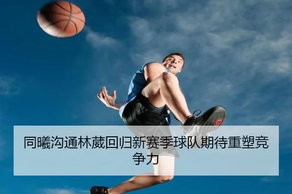 同曦沟通林葳回归新赛季球队期待重塑竞争力 - hth